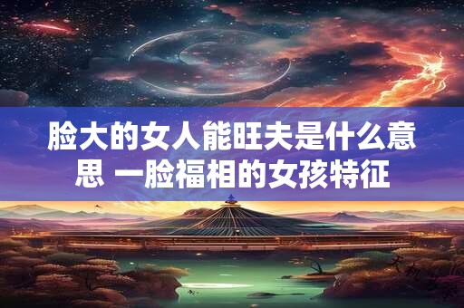 脸大的女人能旺夫是什么意思 一脸福相的女孩特征