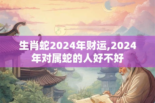 生肖蛇2024年财运,2024年对属蛇的人好不好