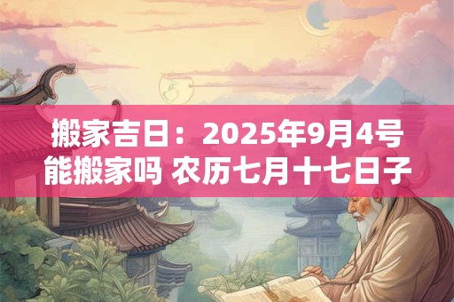 搬家吉日：2025年9月4号能搬家吗 农历七月十七日子好吗