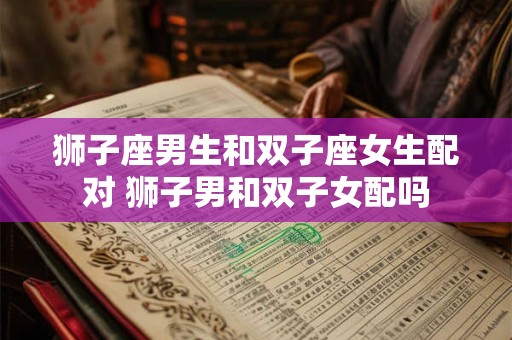 狮子座男生和双子座女生配对 狮子男和双子女配吗
