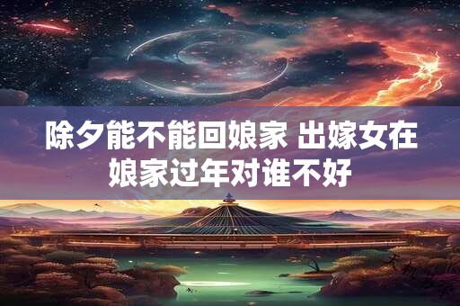 除夕能不能回娘家 出嫁女在娘家过年对谁不好