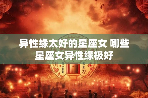 异性缘太好的星座女 哪些星座女异性缘极好