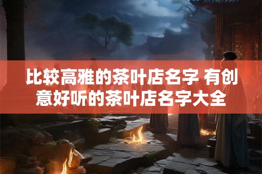 比较高雅的茶叶店名字 有创意好听的茶叶店名字大全