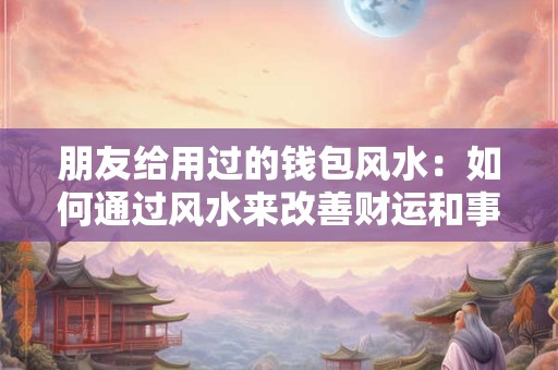 朋友给用过的钱包风水：如何通过风水来改善财运和事业运势