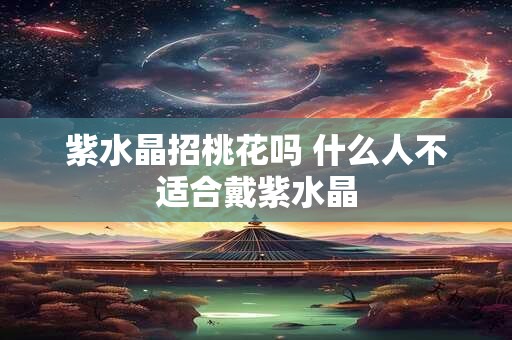 紫水晶招桃花吗 什么人不适合戴紫水晶 紫水晶招桃花吗 什么人不适合戴紫水晶