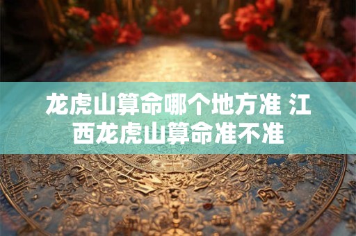 龙虎山算命哪个地方准 江西龙虎山算命准不准