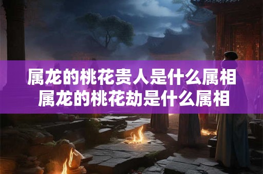 属龙的桃花贵人是什么属相 属龙的桃花劫是什么属相