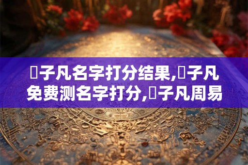 葉子凡名字打分结果,葉子凡免费测名字打分,葉子凡周易免费测名字打分