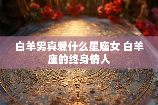 白羊男真爱什么星座女 白羊座的终身情人