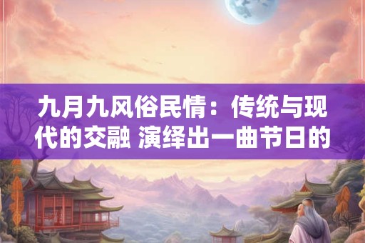 九月九风俗民情:传统与现代的交融 演绎出一曲节日的华章 九月九风俗民情:传统与现代的交融 演绎出一曲节日的华章