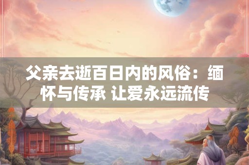 父亲去逝百日内的风俗：缅怀与传承 让爱永远流传