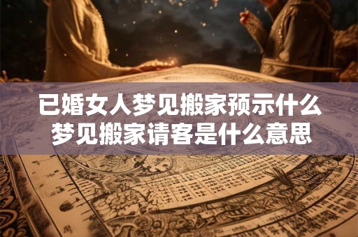 已婚女人梦见搬家预示什么 梦见搬家请客是什么意思