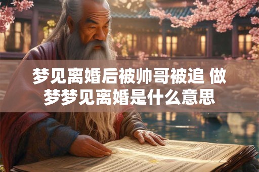 详细阅读:梦见离婚后被帅哥被追 做梦梦见离婚是什么意思 梦见离婚后被帅哥被追 做梦梦见离婚是什么意思