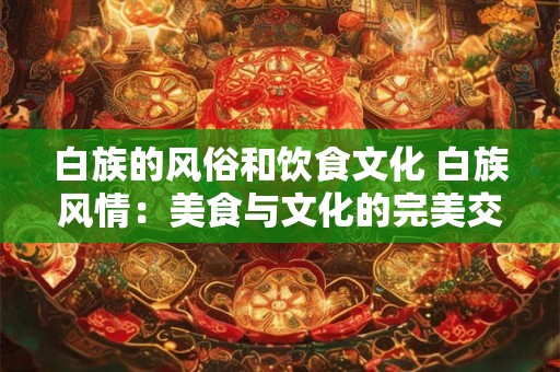 白族的风俗和饮食文化 白族风情：美食与文化的完美交融