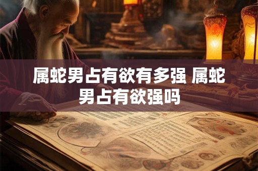 属蛇男占有欲有多强 属蛇男占有欲强吗
