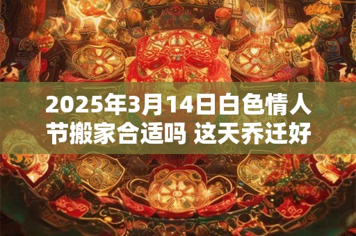 2025年3月14日白色情人节搬家合适吗 这天乔迁好不好