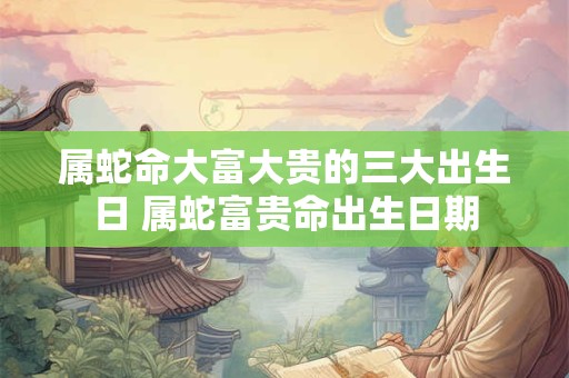 属蛇命大富大贵的三大出生日 属蛇富贵命出生日期