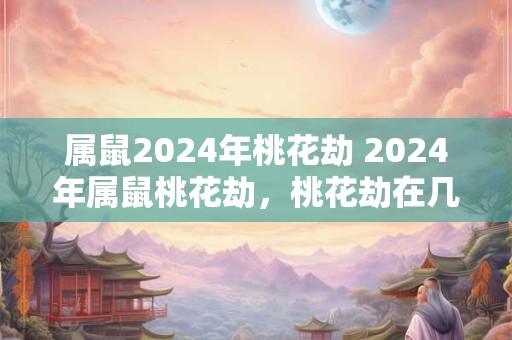 属鼠2024年桃花劫 2024年属鼠桃花劫，桃花劫在几月份