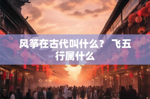 风筝在古代叫什么？ 飞五行属什么