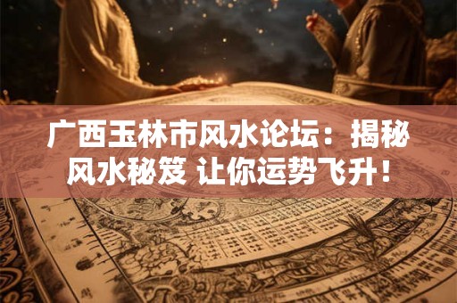 广西玉林市风水论坛:揭秘风水秘笈 让你运势飞升! 广西玉林市风水论坛:揭秘风水秘笈 让你运势飞升!