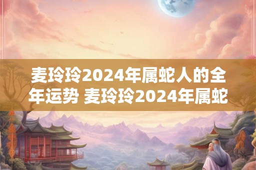 麦玲玲2024年属蛇人的全年运势 麦玲玲2024年属蛇运程完整版