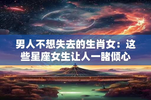 男人不想失去的生肖女:这些星座女生让人一睹倾心 男人不想失去的生肖女:这些星座女生让人一睹倾心