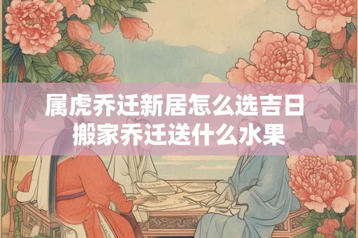 属虎乔迁新居怎么选吉日 搬家乔迁送什么水果