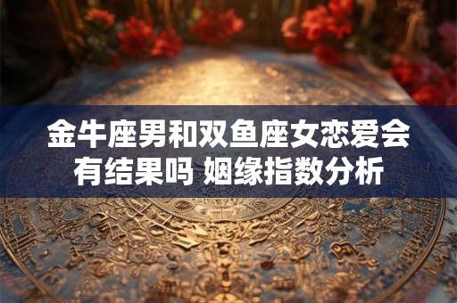 金牛座男和双鱼座女恋爱会有结果吗 姻缘指数分析