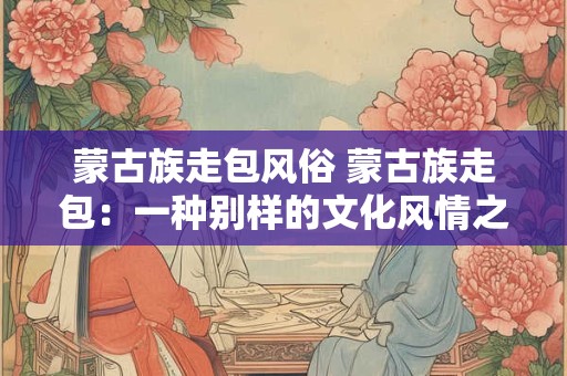 蒙古族走包风俗 蒙古族走包：一种别样的文化风情之旅