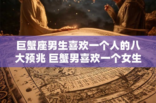巨蟹座男生喜欢一个人的八大预兆 巨蟹男喜欢一个女生有哪些表现