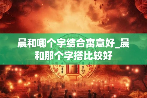 晨和哪个字结合寓意好_晨和那个字搭比较好