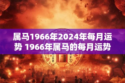 属马1966年2024年每月运势 1966年属马的每月运势