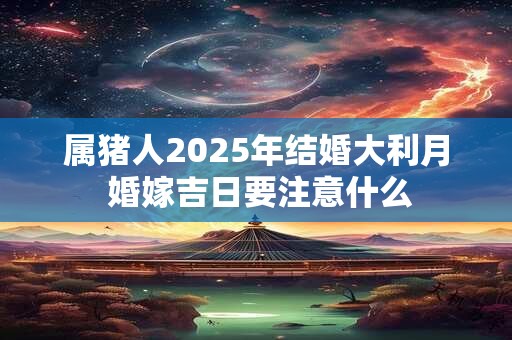 属猪人2025年结婚大利月 婚嫁吉日要注意什么 属猪人2025年结婚大利月 婚嫁吉日要注意什么