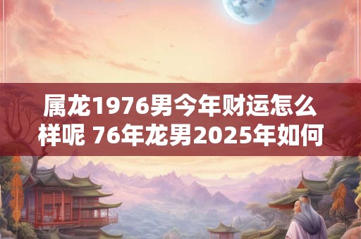 属龙1976男今年财运怎么样呢 76年龙男2025年如何旺财招财