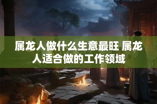 属龙人做什么生意最旺 属龙人适合做的工作领域