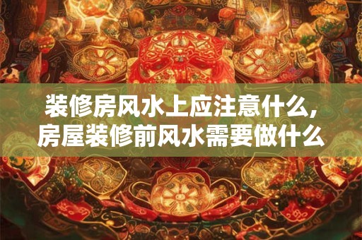 装修房风水上应注意什么,房屋装修前风水需要做什么
