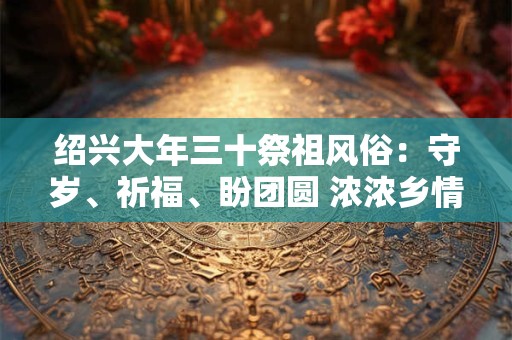 绍兴大年三十祭祖风俗:守岁、祈福、盼团圆 浓浓乡情暖人心 绍兴大年三十祭祖风俗:守岁、祈福、盼团圆 浓浓乡情暖人心