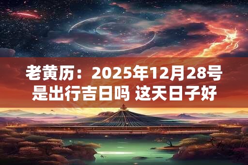 老黄历：2025年12月28号是出行吉日吗 这天日子好吗