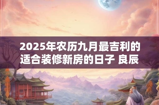 2025年农历九月最吉利的适合装修新房的日子 良辰吉日查询