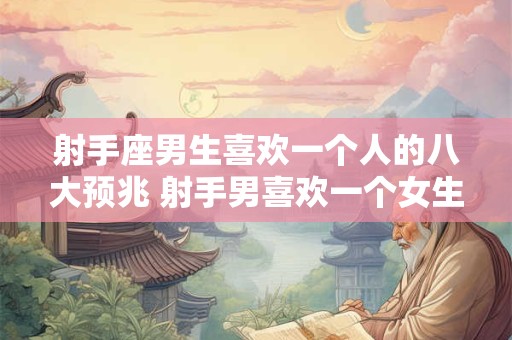射手座男生喜欢一个人的八大预兆 射手男喜欢一个女生有哪些表现