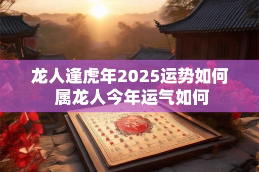 龙人逢虎年2025运势如何 属龙人今年运气如何