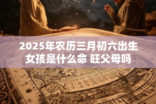 2025年农历三月初六出生女孩是什么命 旺父母吗
