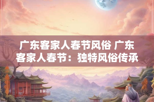 广东客家人春节风俗 广东客家人春节:独特风俗传承千年文化 广东客家人春节风俗 广东客家人春节:独特风俗传承千年文化