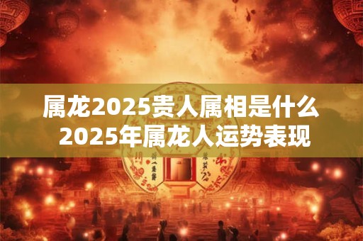 属龙2025贵人属相是什么 2025年属龙人运势表现