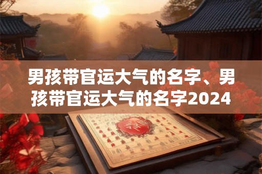 男孩带官运大气的名字、男孩带官运大气的名字2024年出生
