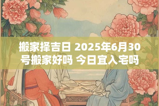搬家择吉日 2025年6月30号搬家好吗 今日宜入宅吗