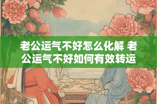 老公运气不好怎么化解 老公运气不好如何有效转运