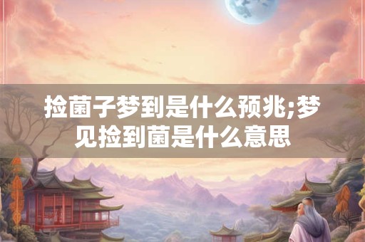 捡菌子梦到是什么预兆;梦见捡到菌是什么意思