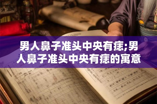 男人鼻子准头中央有痣;男人鼻子准头中央有痣的寓意