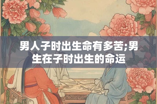 男人子时出生命有多苦;男生在子时出生的命运